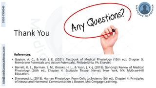 Thank You
References:
• Guyton, A. C., & Hall, J. E. (2021). Textbook of Medical Physiology (15th ed., Chapter 5:
Membrane Potentials and Action Potentials). Philadelphia, PA: Elsevier.
• Barrett, K. E., Barman, S. M., Brooks, H. L., & Yuan, J. X.-J. (2019). Ganong’s Review of Medical
Physiology (26th ed., Chapter 4: Excitable Tissue: Nerve). New York, NY: McGraw-Hill
Education.
• Sherwood, L. (2015). Human Physiology: From Cells to Systems (9th ed., Chapter 4: Principles
of Neural and Hormonal Communication ). Boston, MA: Cengage Learning.
 