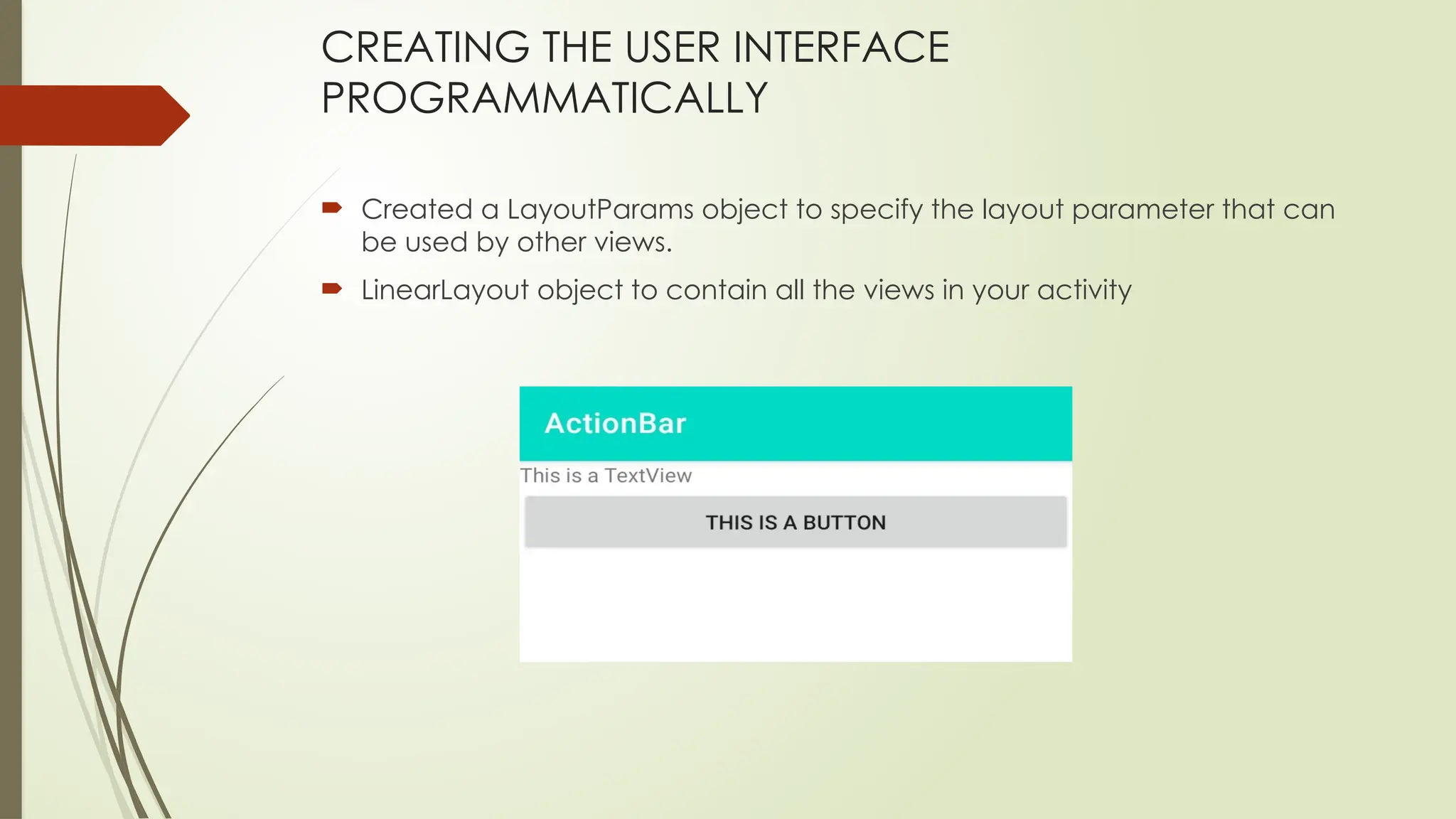 CREATING THE USER INTERFACE
PROGRAMMATICALLY
 Created a LayoutParams object to specify the layout parameter that can
be used by other views.
 LinearLayout object to contain all the views in your activity
 