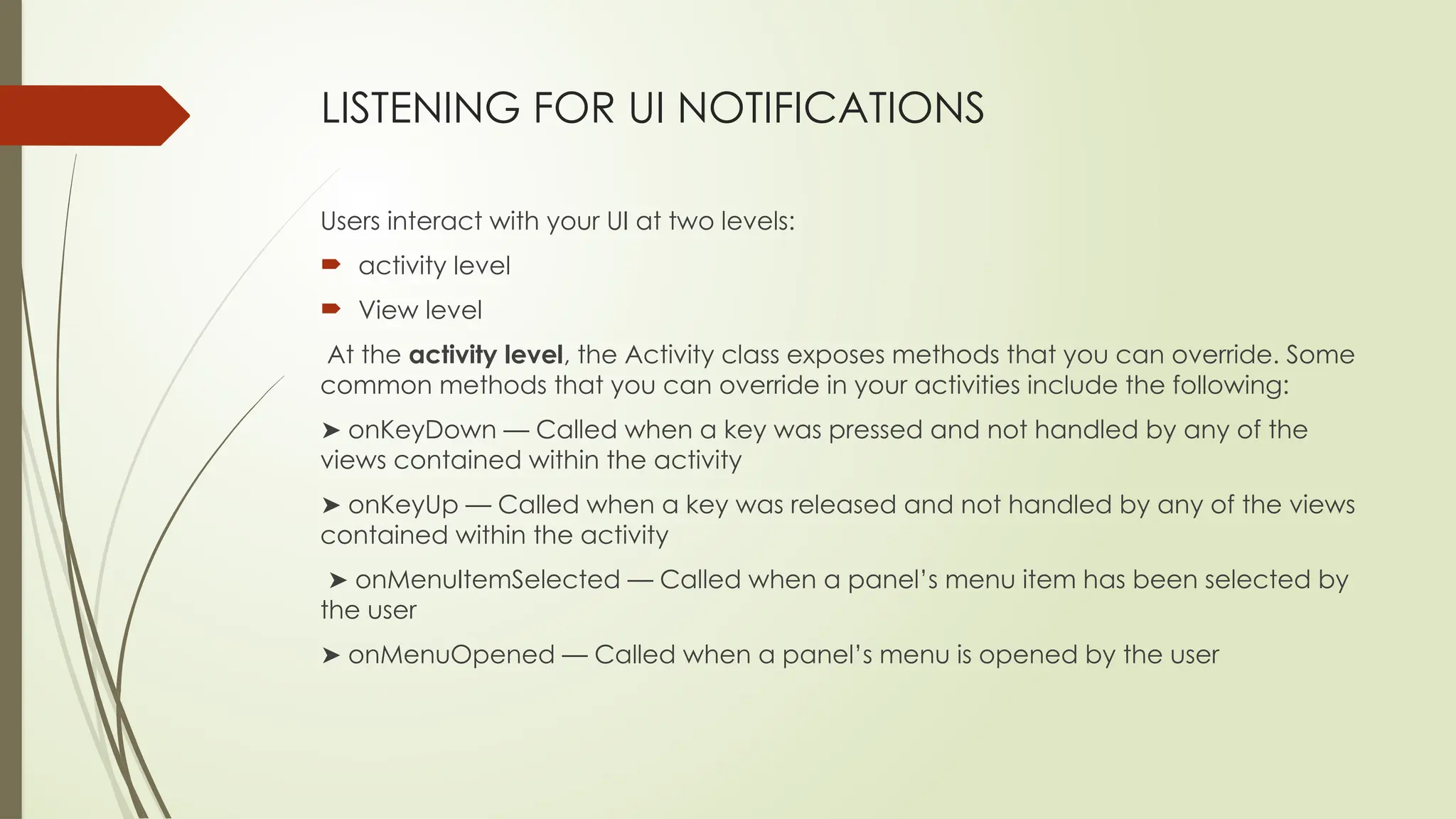 LISTENING FOR UI NOTIFICATIONS
Users interact with your UI at two levels:
 activity level
 View level
At the activity level, the Activity class exposes methods that you can override. Some
common methods that you can override in your activities include the following:
➤ onKeyDown — Called when a key was pressed and not handled by any of the
views contained within the activity
➤ onKeyUp — Called when a key was released and not handled by any of the views
contained within the activity
➤ onMenuItemSelected — Called when a panel’s menu item has been selected by
the user
➤ onMenuOpened — Called when a panel’s menu is opened by the user
 