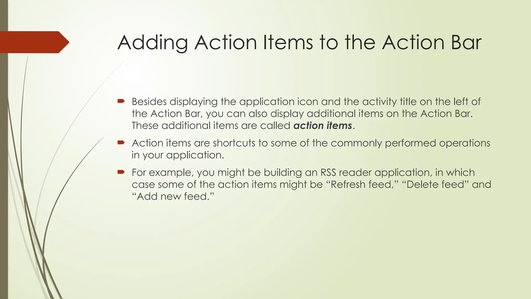 Adding Action Items to the Action Bar
 Besides displaying the application icon and the activity title on the left of
the Action Bar, you can also display additional items on the Action Bar.
These additional items are called action items.
 Action items are shortcuts to some of the commonly performed operations
in your application.
 For example, you might be building an RSS reader application, in which
case some of the action items might be “Refresh feed,” “Delete feed” and
“Add new feed.”
 