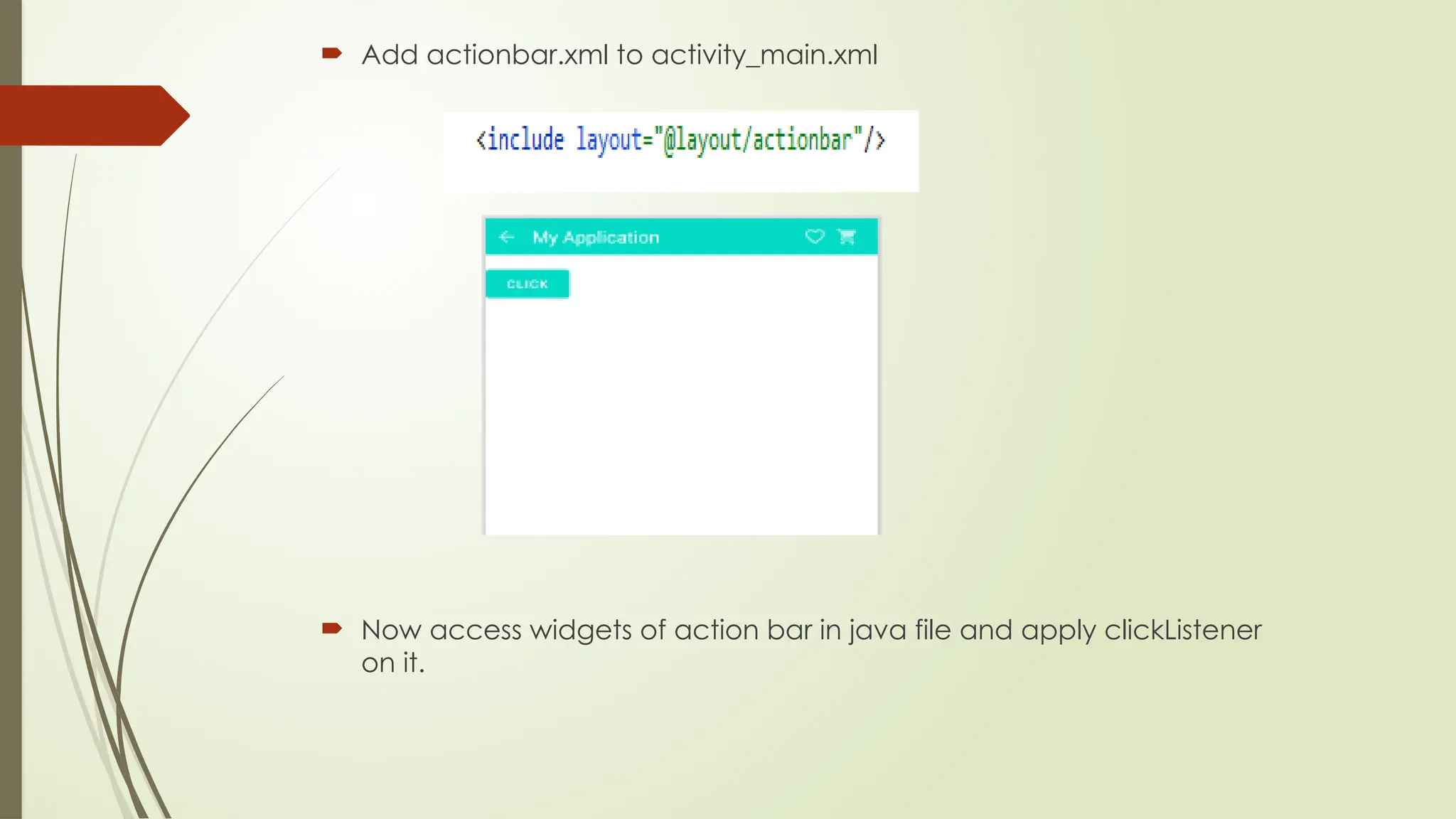  Add actionbar.xml to activity_main.xml
 Now access widgets of action bar in java file and apply clickListener
on it.
 
