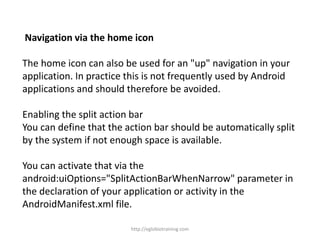 Navigation via the home icon
The home icon can also be used for an "up" navigation in your
application. In practice this is not frequently used by Android
applications and should therefore be avoided.
Enabling the split action bar
You can define that the action bar should be automatically split
by the system if not enough space is available.
You can activate that via the
android:uiOptions="SplitActionBarWhenNarrow" parameter in
the declaration of your application or activity in the
AndroidManifest.xml file.
http://eglobiotraining.com
 