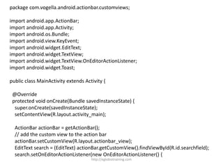 package com.vogella.android.actionbar.customviews;
import android.app.ActionBar;
import android.app.Activity;
import android.os.Bundle;
import android.view.KeyEvent;
import android.widget.EditText;
import android.widget.TextView;
import android.widget.TextView.OnEditorActionListener;
import android.widget.Toast;
public class MainActivity extends Activity {
@Override
protected void onCreate(Bundle savedInstanceState) {
super.onCreate(savedInstanceState);
setContentView(R.layout.activity_main);
ActionBar actionBar = getActionBar();
// add the custom view to the action bar
actionBar.setCustomView(R.layout.actionbar_view);
EditText search = (EditText) actionBar.getCustomView().findViewById(R.id.searchfield);
search.setOnEditorActionListener(new OnEditorActionListener() {
http://eglobiotraining.com
 