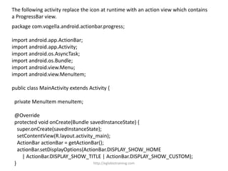The following activity replace the icon at runtime with an action view which contains
a ProgressBar view.
package com.vogella.android.actionbar.progress;
import android.app.ActionBar;
import android.app.Activity;
import android.os.AsyncTask;
import android.os.Bundle;
import android.view.Menu;
import android.view.MenuItem;
public class MainActivity extends Activity {
private MenuItem menuItem;
@Override
protected void onCreate(Bundle savedInstanceState) {
super.onCreate(savedInstanceState);
setContentView(R.layout.activity_main);
ActionBar actionBar = getActionBar();
actionBar.setDisplayOptions(ActionBar.DISPLAY_SHOW_HOME
| ActionBar.DISPLAY_SHOW_TITLE | ActionBar.DISPLAY_SHOW_CUSTOM);
} http://eglobiotraining.com
 