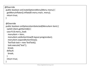 @Override
public boolean onCreateOptionsMenu(Menu menu) {
getMenuInflater().inflate(R.menu.main, menu);
return true;
}
@Override
public boolean onOptionsItemSelected(MenuItem item) {
switch (item.getItemId()) {
case R.id.menu_load:
menuItem = item;
menuItem.setActionView(R.layout.progressbar);
menuItem.expandActionView();
TestTask task = new TestTask();
task.execute("test");
break;
default:
break;
}
return true;
}
http://eglobiotraining.com
 