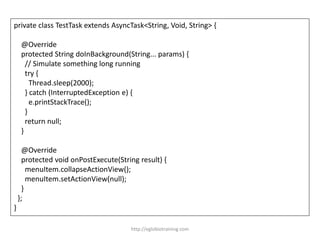 private class TestTask extends AsyncTask<String, Void, String> {
@Override
protected String doInBackground(String... params) {
// Simulate something long running
try {
Thread.sleep(2000);
} catch (InterruptedException e) {
e.printStackTrace();
}
return null;
}
@Override
protected void onPostExecute(String result) {
menuItem.collapseActionView();
menuItem.setActionView(null);
}
};
}
http://eglobiotraining.com
 