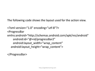 The following code shows the layout used for the action view.
<?xml version="1.0" encoding="utf-8"?>
<ProgressBar
xmlns:android="http://schemas.android.com/apk/res/android"
android:id="@+id/progressBar2"
android:layout_width="wrap_content"
android:layout_height="wrap_content">
</ProgressBar>
http://eglobiotraining.com
 