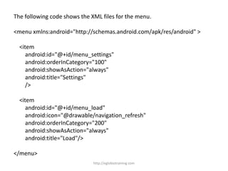 The following code shows the XML files for the menu.
<menu xmlns:android="http://schemas.android.com/apk/res/android" >
<item
android:id="@+id/menu_settings"
android:orderInCategory="100"
android:showAsAction="always"
android:title="Settings"
/>
<item
android:id="@+id/menu_load"
android:icon="@drawable/navigation_refresh"
android:orderInCategory="200"
android:showAsAction="always"
android:title="Load"/>
</menu>
http://eglobiotraining.com
 