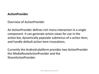 ActionProvider
Overview of ActionProvider
An ActionProvider defines rich menu interaction in a single
component. It can generate action views for use in the
action bar, dynamically populate submenus of a action item,
and handle default action item invocations.
Currently the Android platform provides two ActionProvider
the MediaRouteActionProvider and the
ShareActionProvider.
http://eglobiotraining.com
 