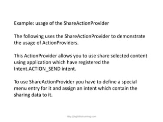 Example: usage of the ShareActionProvider
The following uses the ShareActionProvider to demonstrate
the usage of ActionProviders.
This ActionProvider allows you to use share selected content
using application which have registered the
Intent.ACTION_SEND intent.
To use ShareActionProvider you have to define a special
menu entry for it and assign an intent which contain the
sharing data to it.
http://eglobiotraining.com
 