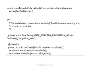 public class MainActivity extends FragmentActivity implements
ActionBar.TabListener {
/**
* The serialization (saved instance state) Bundle key representing the
* current tab position.
*/
private static final String STATE_SELECTED_NAVIGATION_ITEM =
"selected_navigation_item";
@Override
protected void onCreate(Bundle savedInstanceState) {
super.onCreate(savedInstanceState);
setContentView(R.layout.activity_main);
http://eglobiotraining.com
 