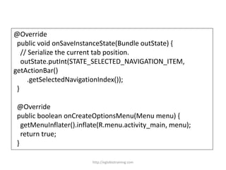 @Override
public void onSaveInstanceState(Bundle outState) {
// Serialize the current tab position.
outState.putInt(STATE_SELECTED_NAVIGATION_ITEM,
getActionBar()
.getSelectedNavigationIndex());
}
@Override
public boolean onCreateOptionsMenu(Menu menu) {
getMenuInflater().inflate(R.menu.activity_main, menu);
return true;
}
http://eglobiotraining.com
 