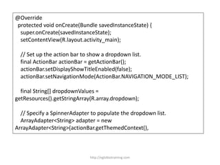 @Override
protected void onCreate(Bundle savedInstanceState) {
super.onCreate(savedInstanceState);
setContentView(R.layout.activity_main);
// Set up the action bar to show a dropdown list.
final ActionBar actionBar = getActionBar();
actionBar.setDisplayShowTitleEnabled(false);
actionBar.setNavigationMode(ActionBar.NAVIGATION_MODE_LIST);
final String[] dropdownValues =
getResources().getStringArray(R.array.dropdown);
// Specify a SpinnerAdapter to populate the dropdown list.
ArrayAdapter<String> adapter = new
ArrayAdapter<String>(actionBar.getThemedContext(),
http://eglobiotraining.com
 