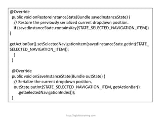 @Override
public void onRestoreInstanceState(Bundle savedInstanceState) {
// Restore the previously serialized current dropdown position.
if (savedInstanceState.containsKey(STATE_SELECTED_NAVIGATION_ITEM))
{
getActionBar().setSelectedNavigationItem(savedInstanceState.getInt(STATE_
SELECTED_NAVIGATION_ITEM));
}
}
@Override
public void onSaveInstanceState(Bundle outState) {
// Serialize the current dropdown position.
outState.putInt(STATE_SELECTED_NAVIGATION_ITEM, getActionBar()
.getSelectedNavigationIndex());
}
http://eglobiotraining.com
 