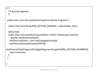 /**
* A dummy fragment
*/
public static class DummySectionFragment extends Fragment {
public static final String ARG_SECTION_NUMBER = "placeholder_text";
@Override
public View onCreateView(LayoutInflater inflater, ViewGroup container,
Bundle savedInstanceState) {
TextView textView = new TextView(getActivity());
textView.setGravity(Gravity.CENTER);
textView.setText(Integer.toString(getArguments().getInt(ARG_SECTION_NUMBER)));
return textView;
}
}
}
http://eglobiotraining.com
 