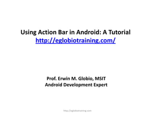 Using Action Bar in Android: A Tutorial
http://eglobiotraining.com/
Prof. Erwin M. Globio, MSIT
Android Development Expert
http://eglobiotraining.com
 