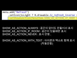 SHOW_AS_ACTION_ALWAYS : 공간이 없어도 만들어서 표시
SHOW_AS_ACTION_IF_ROOM : 공간이 있을때만 표시
SHOW_AS_ACTION_NEVER : 표시 안함..

SHOW_AS_ACTION_WITH_TEXT : 아이콘과 텍스트 함께 표시
                       (작동안함)
 