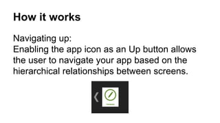 How it works
Navigating up:
Enabling the app icon as an Up button allows
the user to navigate your app based on the
hierarchical relationships between screens.
 