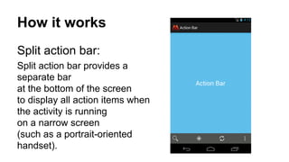 How it works
Split action bar:
Split action bar provides a
separate bar
at the bottom of the screen
to display all action items when
the activity is running
on a narrow screen
(such as a portrait-oriented
handset).
 