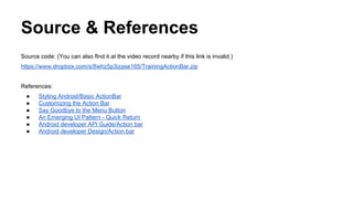 Source & References
Source code: (You can also fInd it at the video record nearby if this link is invalid.)
https://www.dropbox.com/s/8whz5p3izase165/TrainingActionBar.zip
References:
● Styling Android/Basic ActionBar
● Customizing the Action Bar
● Say Goodbye to the Menu Button
● An Emerging UI Pattern - Quick Return
● Android developer API Guide/Action bar
● Android developer Design/Action bar
 