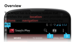 Overview
The action bar is a window feature that
identifies the user location, and provides user
actions and navigation modes. Using the
action bar offers your users a familiar interface
across applications that the system gracefully
adapts for different screen configurations.
 