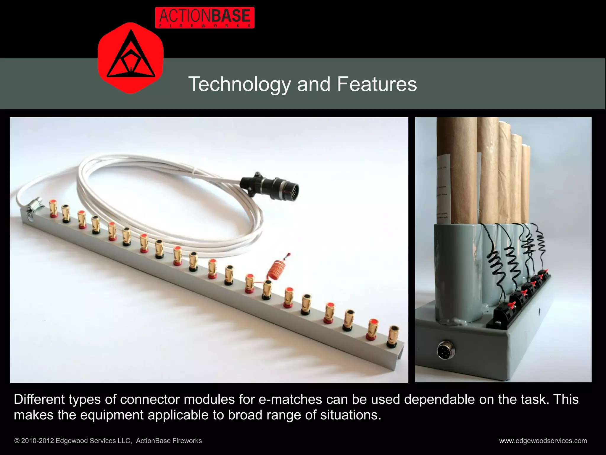 Technology and Features




Different types of connector modules for e-matches can be used dependable on the task. This
makes the equipment applicable to broad range of situations.
© 2010-2012 Edgewood Services LLC, ActionBase Fireworks                       www.edgewoodservices.com
 