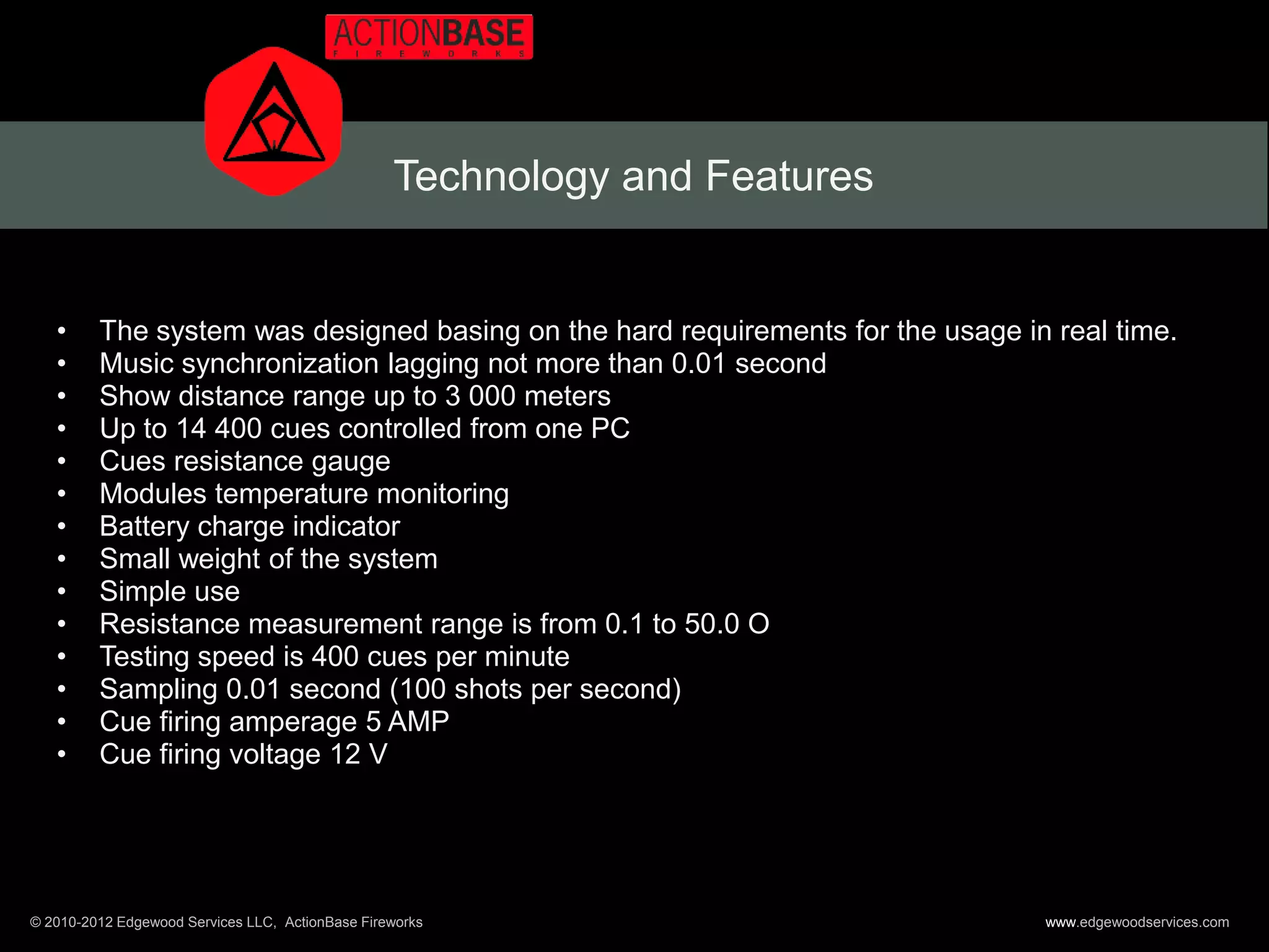 Technology and Features


   •     The system was designed basing on the hard requirements for the usage in real time.
   •     Music synchronization lagging not more than 0.01 second
   •     Show distance range up to 3 000 meters
   •     Up to 14 400 cues controlled from one PC
   •     Cues resistance gauge
   •     Modules temperature monitoring
   •     Battery charge indicator
   •     Small weight of the system
   •     Simple use
   •     Resistance measurement range is from 0.1 to 50.0 O
   •     Testing speed is 400 cues per minute
   •     Sampling 0.01 second (100 shots per second)
   •     Cue firing amperage 5 AMP
   •     Cue firing voltage 12 V




© 2010-2012 Edgewood Services LLC, ActionBase Fireworks                          www.edgewoodservices.com
 