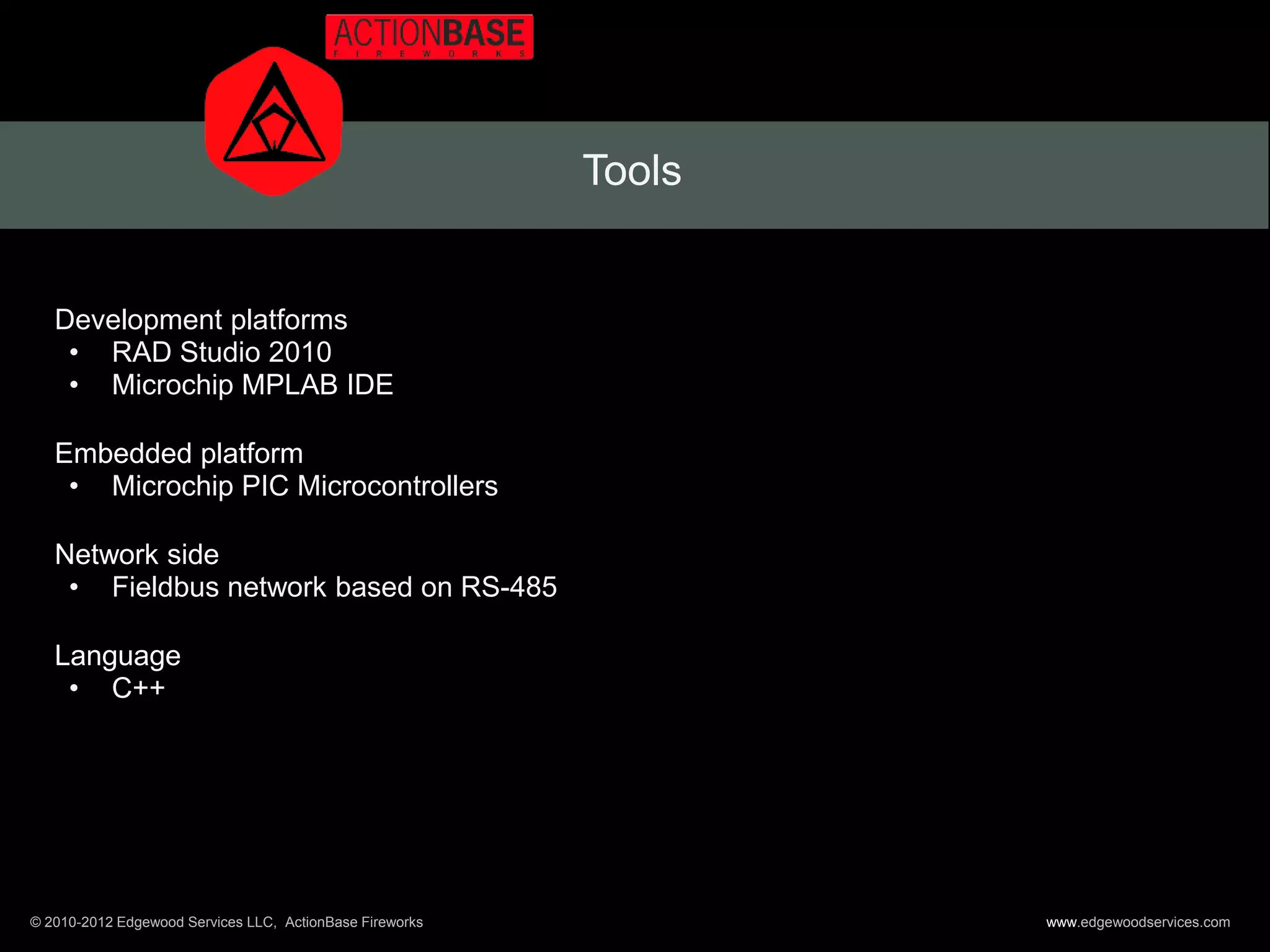 Tools


   Development platforms
    • RAD Studio 2010
    • Microchip MPLAB IDE

   Embedded platform
    • Microchip PIC Microcontrollers

   Network side
    • Fieldbus network based on RS-485

   Language
    • C++




© 2010-2012 Edgewood Services LLC, ActionBase Fireworks           www.edgewoodservices.com
 