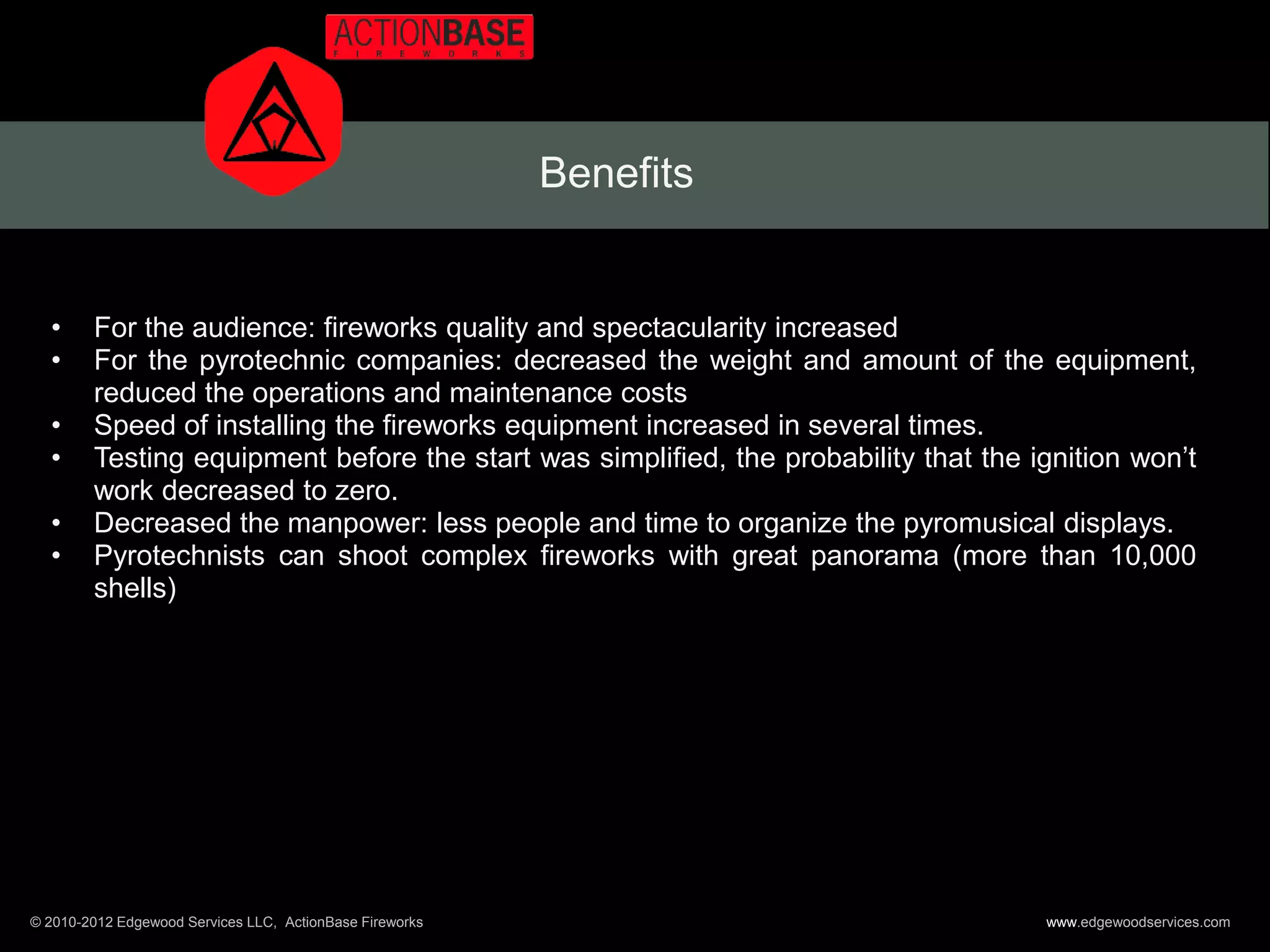 Benefits


  •     For the audience: fireworks quality and spectacularity increased
  •     For the pyrotechnic companies: decreased the weight and amount of the equipment,
        reduced the operations and maintenance costs
  •     Speed of installing the fireworks equipment increased in several times.
  •     Testing equipment before the start was simplified, the probability that the ignition won’t
        work decreased to zero.
  •     Decreased the manpower: less people and time to organize the pyromusical displays.
  •     Pyrotechnists can shoot complex fireworks with great panorama (more than 10,000
        shells)




© 2010-2012 Edgewood Services LLC, ActionBase Fireworks                              www.edgewoodservices.com
 