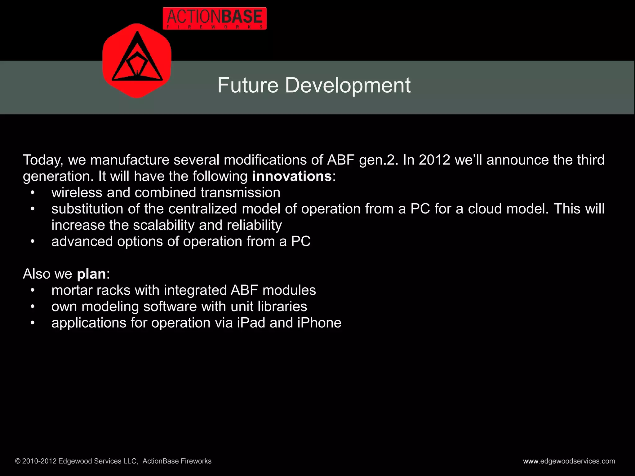Future Development


  Today, we manufacture several modifications of ABF gen.2. In 2012 we’ll announce the third
  generation. It will have the following innovations:
   • wireless and combined transmission
   • substitution of the centralized model of operation from a PC for a cloud model. This will
      increase the scalability and reliability
   • advanced options of operation from a PC

  Also we plan:
   • mortar racks with integrated ABF modules
   • own modeling software with unit libraries
   • applications for operation via iPad and iPhone




© 2010-2012 Edgewood Services LLC, ActionBase Fireworks                          www.edgewoodservices.com
 