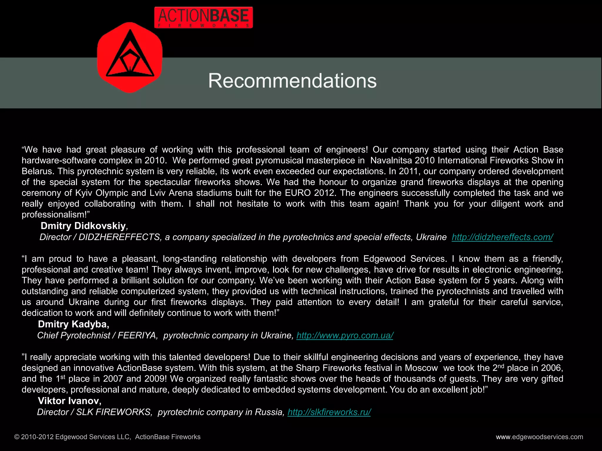 Recommendations


  “We have had great pleasure of working with this professional team of engineers! Our company started using their Action Base
  hardware-software complex in 2010. We performed great pyromusical masterpiece in Navalnitsa 2010 International Fireworks Show in
  Belarus. This pyrotechnic system is very reliable, its work even exceeded our expectations. In 2011, our company ordered development
  of the special system for the spectacular fireworks shows. We had the honour to organize grand fireworks displays at the opening
  ceremony of Kyiv Olympic and Lviv Arena stadiums built for the EURO 2012. The engineers successfully completed the task and we
  really enjoyed collaborating with them. I shall not hesitate to work with this team again! Thank you for your diligent work and
  professionalism!”
       Dmitry Didkovskiy,
       Director / DIDZHEREFFECTS, a company specialized in the pyrotechnics and special effects, Ukraine http://didzhereffects.com/

  “I am proud to have a pleasant, long-standing relationship with developers from Edgewood Services. I know them as a friendly,
  professional and creative team! They always invent, improve, look for new challenges, have drive for results in electronic engineering.
  They have performed a brilliant solution for our company. We’ve been working with their Action Base system for 5 years. Along with
  outstanding and reliable computerized system, they provided us with technical instructions, trained the pyrotechnists and travelled with
  us around Ukraine during our first fireworks displays. They paid attention to every detail! I am grateful for their careful service,
  dedication to work and will definitely continue to work with them!”
      Dmitry Kadyba,
      Chief Pyrotechnist / FEERIYA, pyrotechnic company in Ukraine, http://www.pyro.com.ua/

  ”I really appreciate working with this talented developers! Due to their skillful engineering decisions and years of experience, they have
  designed an innovative ActionBase system. With this system, at the Sharp Fireworks festival in Moscow we took the 2nd place in 2006,
  and the 1st place in 2007 and 2009! We organized really fantastic shows over the heads of thousands of guests. They are very gifted
  developers, professional and mature, deeply dedicated to embedded systems development. You do an excellent job!”
       Viktor Ivanov,
       Director / SLK FIREWORKS, pyrotechnic company in Russia, http://slkfireworks.ru/

© 2010-2012 Edgewood Services LLC, ActionBase Fireworks                                                                   www.edgewoodservices.com
 