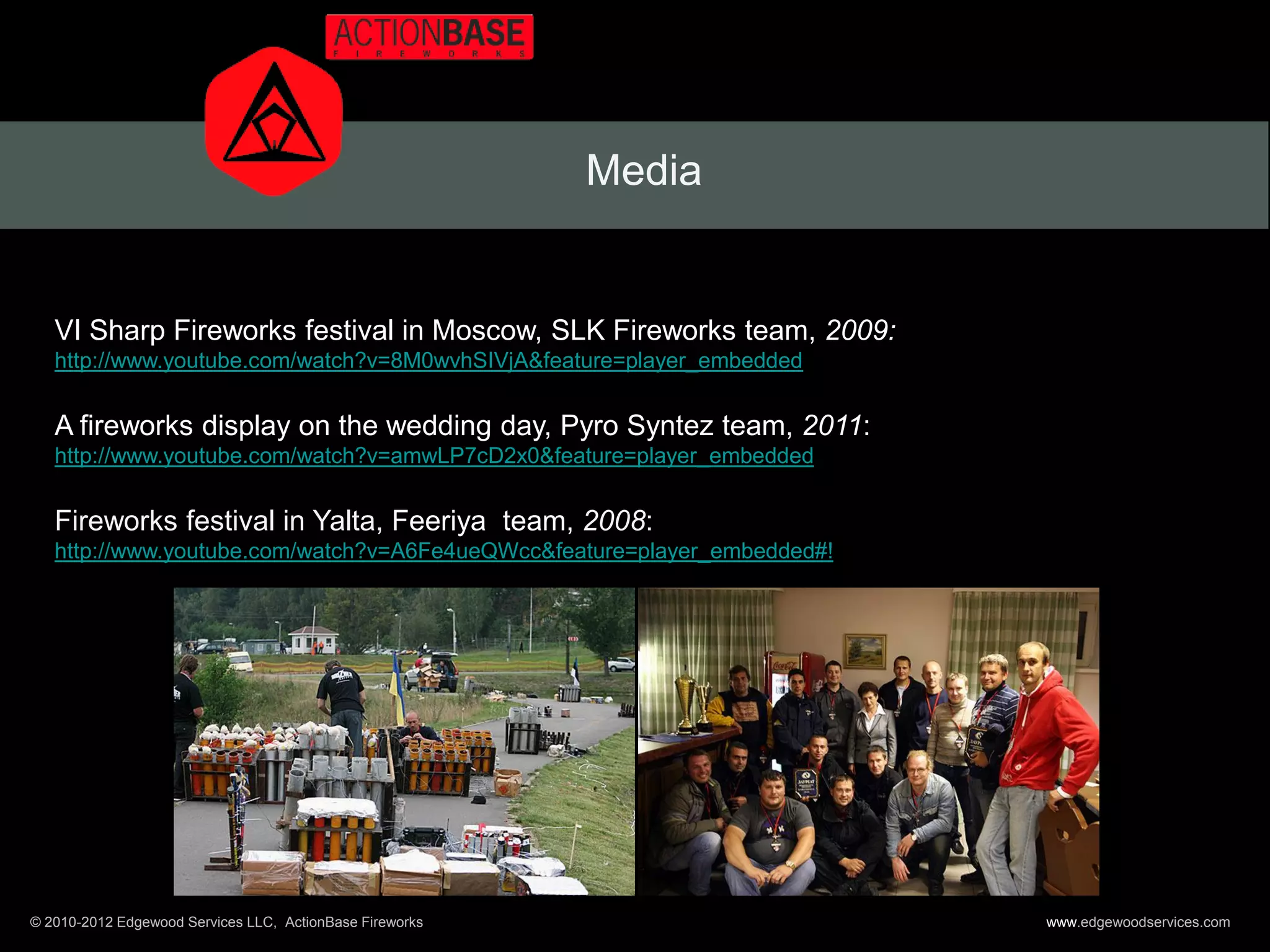 Media


   VI Sharp Fireworks festival in Moscow, SLK Fireworks team, 2009:
   http://www.youtube.com/watch?v=8M0wvhSIVjA&feature=player_embedded


   A fireworks display on the wedding day, Pyro Syntez team, 2011:
   http://www.youtube.com/watch?v=amwLP7cD2x0&feature=player_embedded


   Fireworks festival in Yalta, Feeriya team, 2008:
   http://www.youtube.com/watch?v=A6Fe4ueQWcc&feature=player_embedded#!




© 2010-2012 Edgewood Services LLC, ActionBase Fireworks                   www.edgewoodservices.com
 
