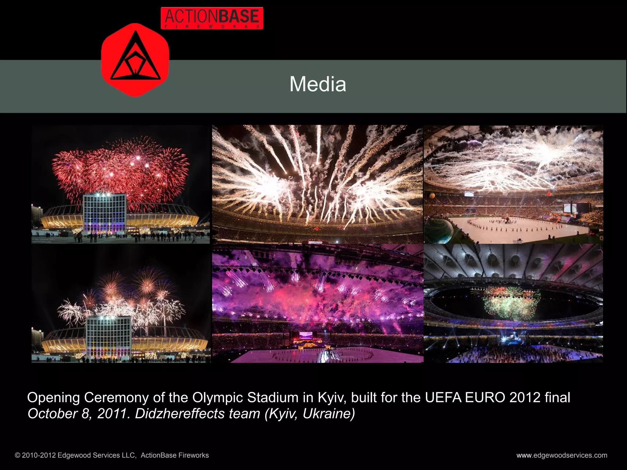 Media




   Opening Ceremony of the Olympic Stadium in Kyiv, built for the UEFA EURO 2012 final
   October 8, 2011. Didzhereffects team (Kyiv, Ukraine)

© 2010-2012 Edgewood Services LLC, ActionBase Fireworks                      www.edgewoodservices.com
 