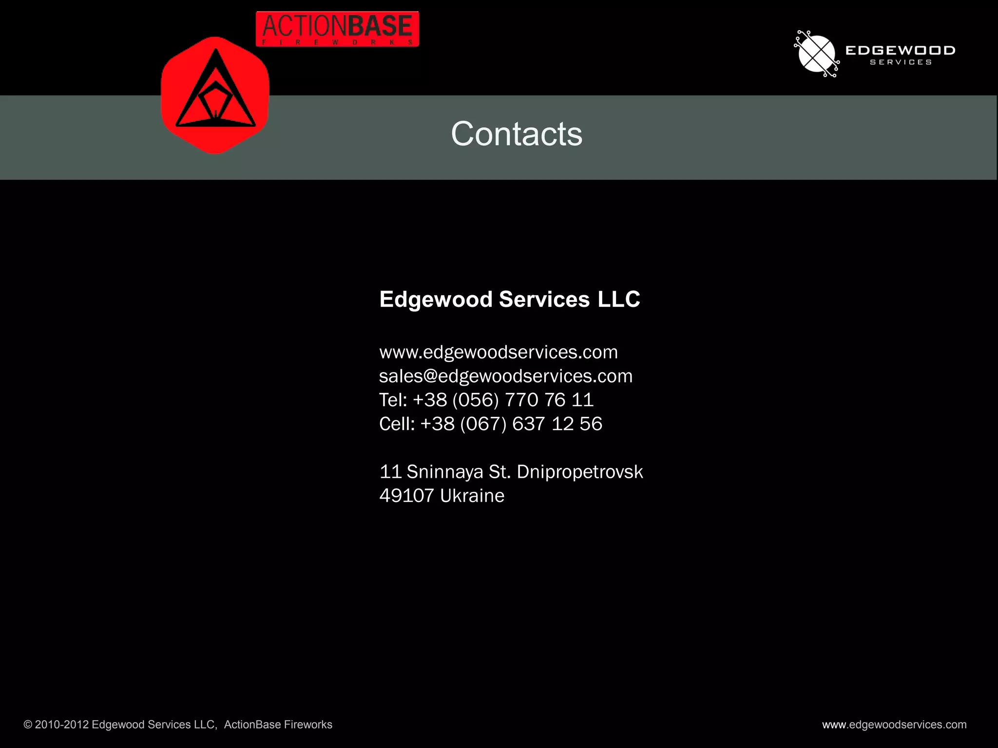 Contacts



                                                          Edgewood Services LLC

                                                          www.edgewoodservices.com
                                                          sales@edgewoodservices.com
                                                          Tel: +38 (056) 770 76 11
                                                          Cell: +38 (067) 637 12 56

                                                          11 Sninnaya St. Dnipropetrovsk
                                                          49107 Ukraine




© 2010-2012 Edgewood Services LLC, ActionBase Fireworks                                    www.edgewoodservices.com
 