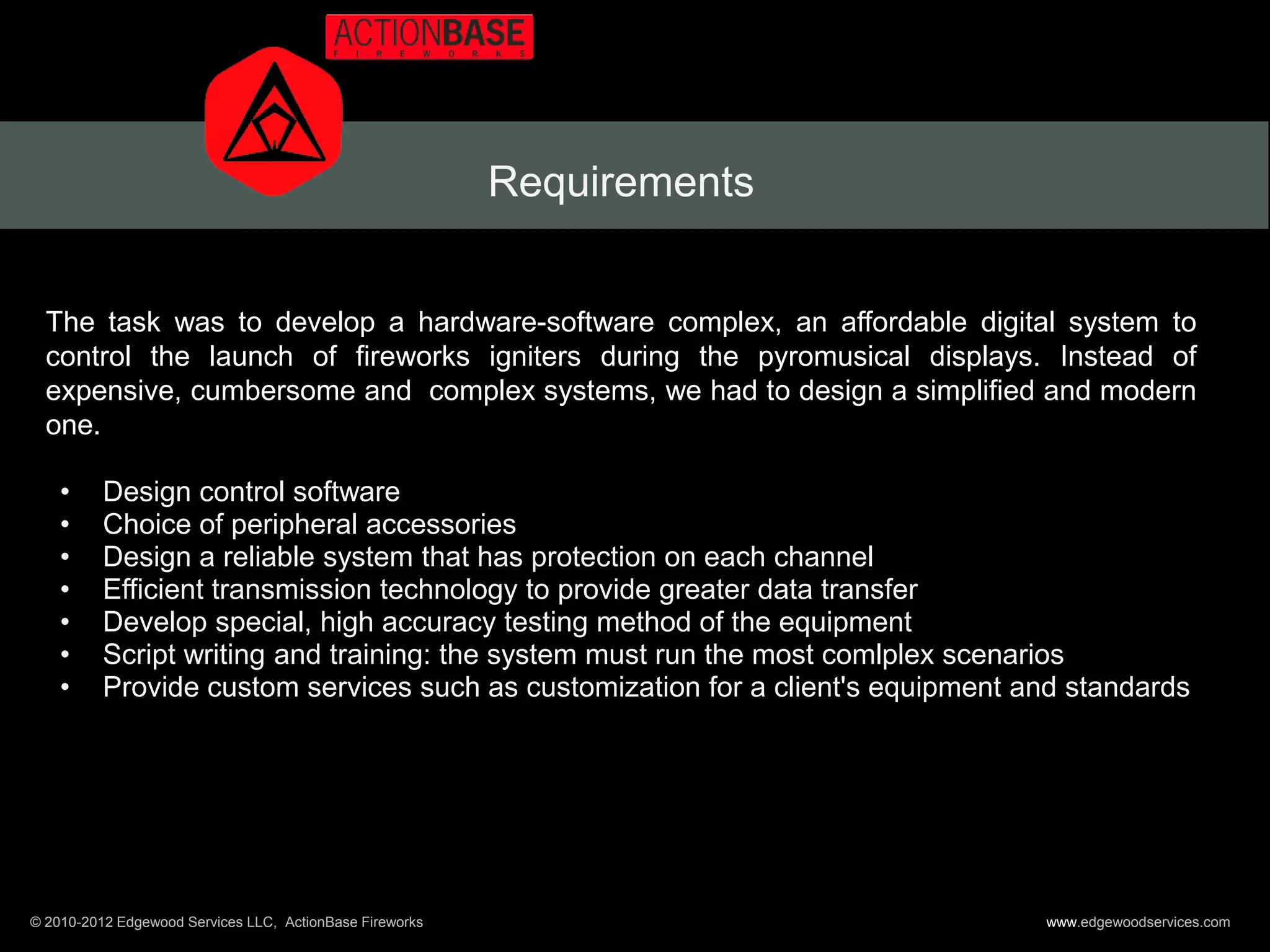 Requirements


  The task was to develop a hardware-software complex, an affordable digital system to
  control the launch of fireworks igniters during the pyromusical displays. Instead of
  expensive, cumbersome and complex systems, we had to design a simplified and modern
  one.

    •     Design control software
    •     Choice of peripheral accessories
    •     Design a reliable system that has protection on each channel
    •     Efficient transmission technology to provide greater data transfer
    •     Develop special, high accuracy testing method of the equipment
    •     Script writing and training: the system must run the most comlplex scenarios
    •     Provide custom services such as customization for a client's equipment and standards




© 2010-2012 Edgewood Services LLC, ActionBase Fireworks                           www.edgewoodservices.com
 