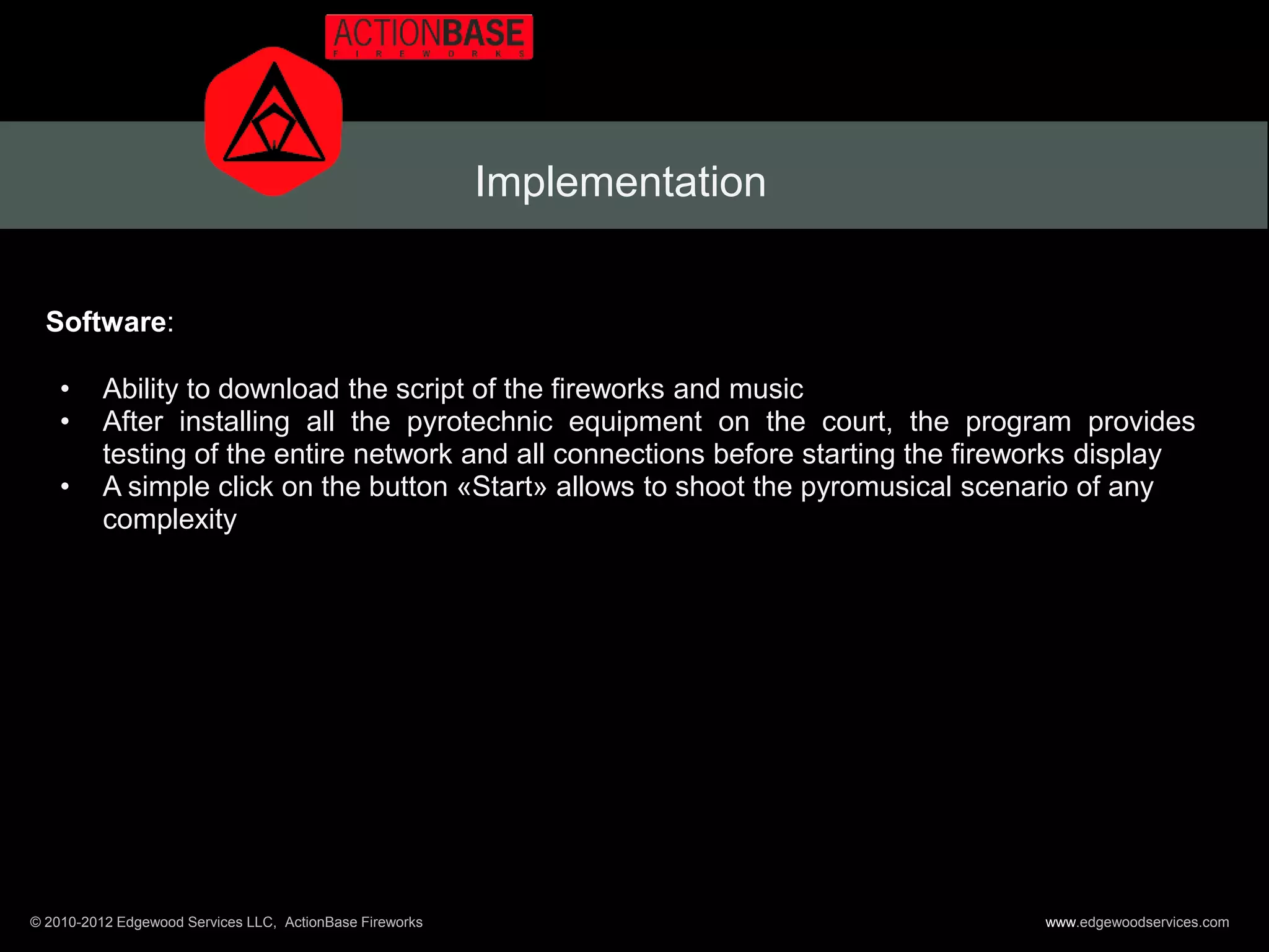 Implementation


  Software:

    •     Ability to download the script of the fireworks and music
    •     After installing all the pyrotechnic equipment on the court, the program provides
          testing of the entire network and all connections before starting the fireworks display
    •     A simple click on the button «Start» allows to shoot the pyromusical scenario of any
          complexity




© 2010-2012 Edgewood Services LLC, ActionBase Fireworks                              www.edgewoodservices.com
 