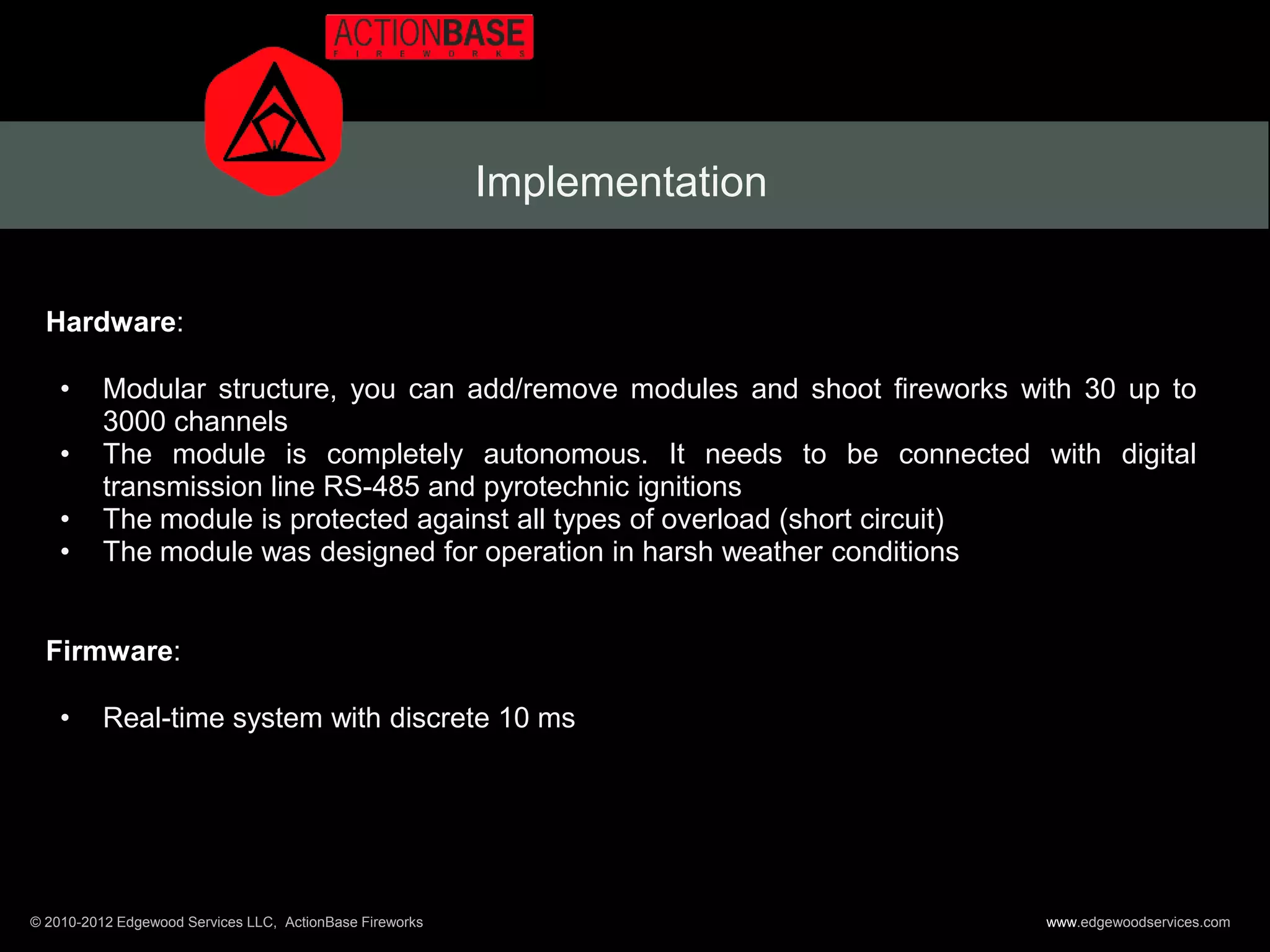 Implementation


  Hardware:

    •     Modular structure, you can add/remove modules and shoot fireworks with 30 up to
          3000 channels
    •     The module is completely autonomous. It needs to be connected with digital
          transmission line RS-485 and pyrotechnic ignitions
    •     The module is protected against all types of overload (short circuit)
    •     The module was designed for operation in harsh weather conditions


  Firmware:

    •     Real-time system with discrete 10 ms




© 2010-2012 Edgewood Services LLC, ActionBase Fireworks                       www.edgewoodservices.com
 