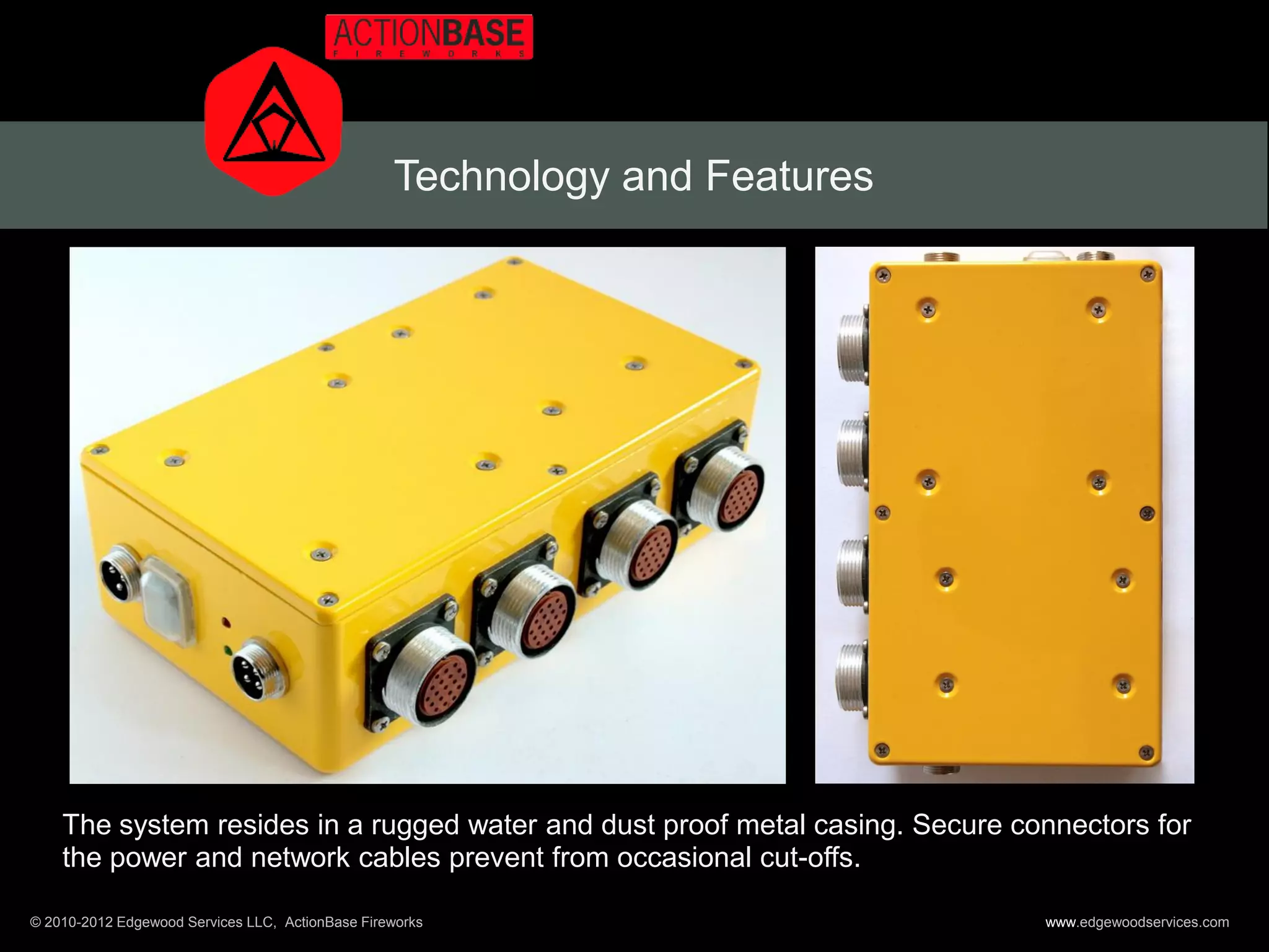 Technology and Features




    The system resides in a rugged water and dust proof metal casing. Secure connectors for
    the power and network cables prevent from occasional cut-offs.

© 2010-2012 Edgewood Services LLC, ActionBase Fireworks                        www.edgewoodservices.com
 