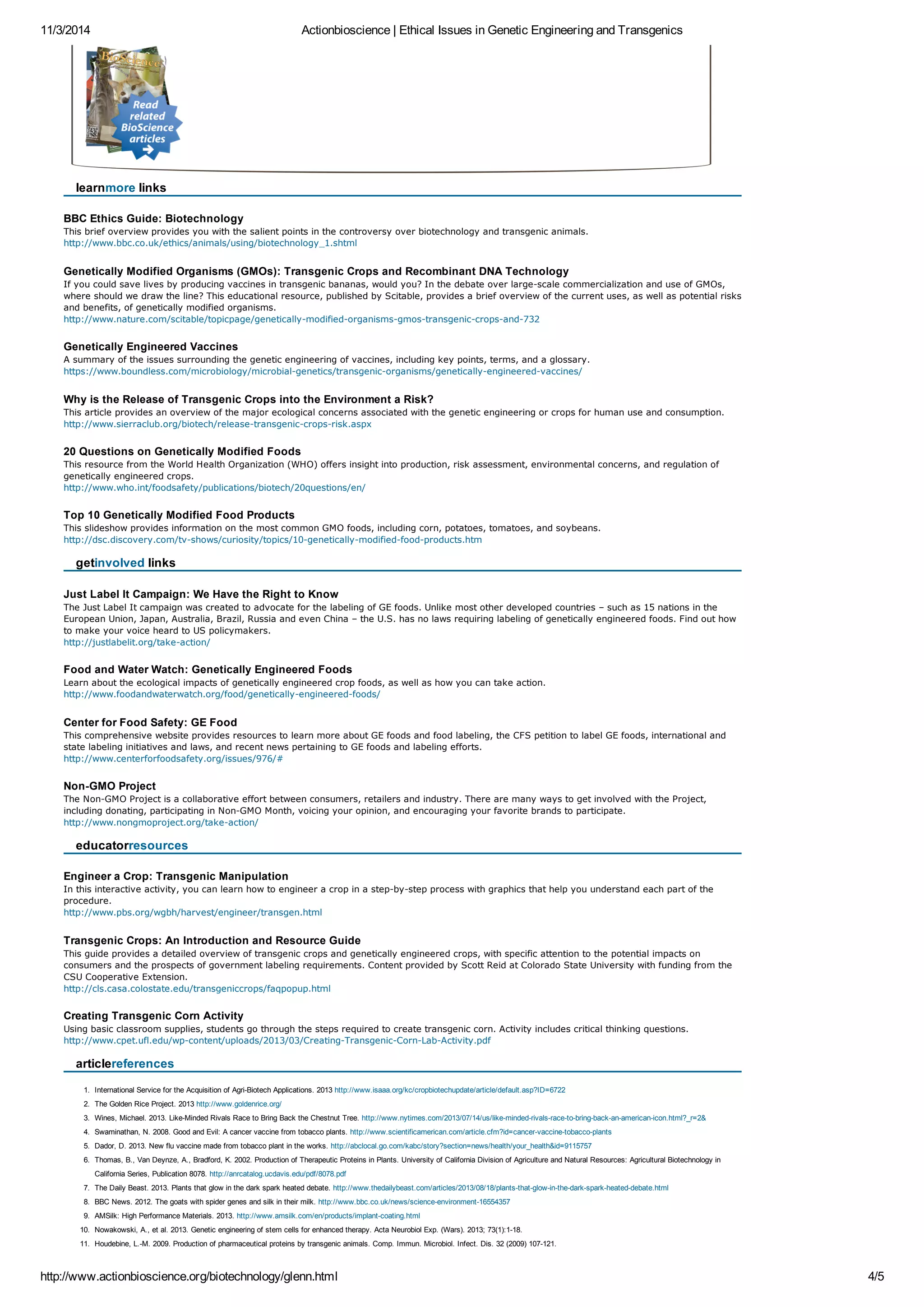 11/3/2014 Actionbioscience | Ethical Issues in Genetic Engineering and Transgenics 
learnmore links 
BBC Ethics Guide: Biotechnology 
This brief overview provides you with the salient points in the controversy over biotechnology and transgenic animals. 
http://www.bbc.co.uk/ethics/animals/using/biotechnology_1.shtml 
Genetically Modified Organisms (GMOs): Transgenic Crops and Recombinant DNA Technology 
If you could save lives by producing vaccines in transgenic bananas, would you? In the debate over large-scale commercialization and use of GMOs, 
where should we draw the line? This educational resource, published by Scitable, provides a brief overview of the current uses, as well as potential risks 
and benefits, of genetically modified organisms. 
http://www.nature.com/scitable/topicpage/genetically-modified-organisms-gmos-transgenic-crops-and-732 
Genetically Engineered Vaccines 
A summary of the issues surrounding the genetic engineering of vaccines, including key points, terms, and a glossary. 
https://www.boundless.com/microbiology/microbial-genetics/transgenic-organisms/genetically-engineered-vaccines/ 
Why is the Release of Transgenic Crops into the Environment a Risk? 
This article provides an overview of the major ecological concerns associated with the genetic engineering or crops for human use and consumption. 
http://www.sierraclub.org/biotech/release-transgenic-crops-risk.aspx 
20 Questions on Genetically Modified Foods 
This resource from the World Health Organization (WHO) offers insight into production, risk assessment, environmental concerns, and regulation of 
genetically engineered crops. 
http://www.who.int/foodsafety/publications/biotech/20questions/en/ 
Top 10 Genetically Modified Food Products 
This slideshow provides information on the most common GMO foods, including corn, potatoes, tomatoes, and soybeans. 
http://dsc.discovery.com/tv-shows/curiosity/topics/10-genetically-modified-food-products.htm 
getinvolved links 
Just Label It Campaign: We Have the Right to Know 
The Just Label It campaign was created to advocate for the labeling of GE foods. Unlike most other developed countries – such as 15 nations in the 
European Union, Japan, Australia, Brazil, Russia and even China – the U.S. has no laws requiring labeling of genetically engineered foods. Find out how 
to make your voice heard to US policymakers. 
http://justlabelit.org/take-action/ 
Food and Water Watch: Genetically Engineered Foods 
Learn about the ecological impacts of genetically engineered crop foods, as well as how you can take action. 
http://www.foodandwaterwatch.org/food/genetically-engineered-foods/ 
Center for Food Safety: GE Food 
This comprehensive website provides resources to learn more about GE foods and food labeling, the CFS petition to label GE foods, international and 
state labeling initiatives and laws, and recent news pertaining to GE foods and labeling efforts. 
http://www.centerforfoodsafety.org/issues/976/# 
Non-GMO Project 
The Non-GMO Project is a collaborative effort between consumers, retailers and industry. There are many ways to get involved with the Project, 
including donating, participating in Non-GMO Month, voicing your opinion, and encouraging your favorite brands to participate. 
http://www.nongmoproject.org/take-action/ 
educatorresources 
Engineer a Crop: Transgenic Manipulation 
In this interactive activity, you can learn how to engineer a crop in a step-by-step process with graphics that help you understand each part of the 
procedure. 
http://www.pbs.org/wgbh/harvest/engineer/transgen.html 
Transgenic Crops: An Introduction and Resource Guide 
This guide provides a detailed overview of transgenic crops and genetically engineered crops, with specific attention to the potential impacts on 
consumers and the prospects of government labeling requirements. Content provided by Scott Reid at Colorado State University with funding from the 
CSU Cooperative Extension. 
http://cls.casa.colostate.edu/transgeniccrops/faqpopup.html 
Creating Transgenic Corn Activity 
Using basic classroom supplies, students go through the steps required to create transgenic corn. Activity includes critical thinking questions. 
http://www.cpet.ufl.edu/wp-content/uploads/2013/03/Creating-Transgenic-Corn-Lab-Activity.pdf 
articlereferences 
1. International Service for the Acquisition of Agri-Biotech Applications. 2013 http://www.isaaa.org/kc/cropbiotechupdate/article/default.asp?ID=6722 
2. The Golden Rice Project. 2013 http://www.goldenrice.org/ 
3. Wines, Michael. 2013. Like-Minded Rivals Race to Bring Back the Chestnut Tree. http://www.nytimes.com/2013/07/14/us/like-minded-rivals-race-to-bring-back-an-american-icon.html?_r=2& 
4. Swaminathan, N. 2008. Good and Evil: A cancer vaccine from tobacco plants. http://www.scientificamerican.com/article.cfm?id=cancer-vaccine-tobacco-plants 
5. Dador, D. 2013. New flu vaccine made from tobacco plant in the works. http://abclocal.go.com/kabc/story?section=news/health/your_health&id=9115757 
6. Thomas, B., Van Deynze, A., Bradford, K. 2002. Production of Therapeutic Proteins in Plants. University of California Division of Agriculture and Natural Resources: Agricultural Biotechnology in 
California Series, Publication 8078. http://anrcatalog.ucdavis.edu/pdf/8078.pdf 
7. The Daily Beast. 2013. Plants that glow in the dark spark heated debate. http://www.thedailybeast.com/articles/2013/08/18/plants-that-glow-in-the-dark-spark-heated-debate.html 
8. BBC News. 2012. The goats with spider genes and silk in their milk. http://www.bbc.co.uk/news/science-environment-16554357 
9. AMSilk: High Performance Materials. 2013. http://www.amsilk.com/en/products/implant-coating.html 
10. Nowakowski, A., et al. 2013. Genetic engineering of stem cells for enhanced therapy. Acta Neurobiol Exp. (Wars). 2013; 73(1):1-18. 
11. Houdebine, L.-M. 2009. Production of pharmaceutical proteins by transgenic animals. Comp. Immun. Microbiol. Infect. Dis. 32 (2009) 107-121. 
http://www.actionbioscience.org/biotechnology/glenn.html 4/5 
 