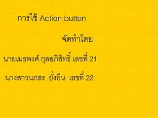 การใช้ Action button
จัดทาโดย
นายเมธพงศ์ กุลอภิสิทธิ์ เลขที่ 21
นางสาวนภสร ยั่งยืน เลขที่ 22
 