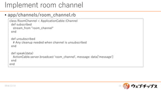 Implement room channel
• app/channels/room_channel.rb
2016/12/13 12
class RoomChannel < ApplicationCable::Channel
def subscribed
stream_from "room_channel“
end
def unsubscribed
# Any cleanup needed when channel is unsubscribed
end
def speak(data)
ActionCable.server.broadcast 'room_channel', message: data['message']
end
end
 