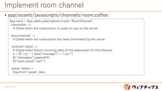 Implement room channel
• app/assets/javascripts/channels/room.coffee
2016/12/13 13
App.room = App.cable.subscriptions.create "RoomChannel",
connected: ->
# Called when the subscription is ready for use on the server
disconnected: ->
# Called when the subscription has been terminated by the server
received: (data) ->
# Called when there's incoming data on the websocket for this channel
h = $("<p>" + data["message"] + "</p>")
$(".messages").append(h)
$("input.speak").val("")
speak: (data)->
@perform 'speak', data
 