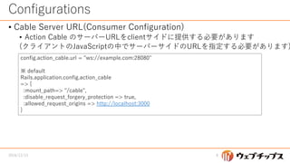 Configurations
• Cable Server URL(Consumer Configuration)
• Action Cable のサーバーURLをclientサイドに提供する必要があります
(クライアントのJavaScriptの中でサーバーサイドのURLを指定する必要があります)
2016/12/13 8
config.action_cable.url = "ws://example.com:28080"
※ default
Rails.application.config.action_cable
=> {
:mount_path=> "/cable",
:disable_request_forgery_protection => true,
:allowed_request_origins => http://localhost:3000
}
 