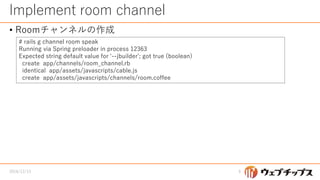 Implement room channel
• Roomチャンネルの作成
2016/12/13 9
# rails g channel room speak
Running via Spring preloader in process 12363
Expected string default value for '--jbuilder'; got true (boolean)
create app/channels/room_channel.rb
identical app/assets/javascripts/cable.js
create app/assets/javascripts/channels/room.coffee
 