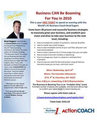 Business CAN Be Booming
                                                  For You in 2010
                                     This is your FREE TICKET to spend an evening with the
                                              World’s #1 Business Coach Brad Sugars
                                    Come learn 28 proven and successful business strategies
                                      to massively grow your business, and establish your
                                         vision and drive to take your business to the next
                                                          level, including:
Brad Sugars is the founder
of ActionCOACH which is ranked           •    How to multiply the number of customers, revenues & profits
by Entrepreneur Magazine as              •    How to master your profit margins-
the 16th fastest growing                 •    How to take immediate control of your cash flow (discover new
franchise in the world. He is the             tools and templates)
author of 14 books including,            •    How to retain customers for 2-3 times longer than you can today
“The Business Coach” He travels          •    How to avoid 4 common mistakes in advertising
the world giving seminars and
                                         •    How to manage your team in a downturn and keep them
speaking to business owners
                                              motivated
and has been on stage with Tom
Hopkins, Brian Tracy, John               •    How to map out a plan for the next quarter using all that you
Maxwell, and Robert Kiyosaki, to              learned to keep you on track…and much more!
name a few. ActionCOACH has
offices in 26 countries around
the world. Brad has helped
                                                         When: Wednesday, April 14th
more than a million clients                           Where: The Columbus Athenaeum
around the world who have
found both personal and                                32 N. 4th St, Columbus, OH 43215
financial success.
                                             Time: 6:00 p.m. networking, 6:30-9:30 presentation
  “Brad gave us a lot of great
ideas we can use right away” –
                                       The Business Is Booming Tour is an “Invitation Only” event.
Lynn Nevard, Smart People, Ltd.        A limited number of places are available, and demand will be high
                                                so confirm your place NOW to avoid missing out.
 “Very powerful and thought
provoking, I’ll be back for more”                     Please register with ticket code at:
– Gavin Holmes, Energy
Exhibits                                     ://www.businessisboomingtour.com/register.html
                                                              Ticket Code: SCOL110
 