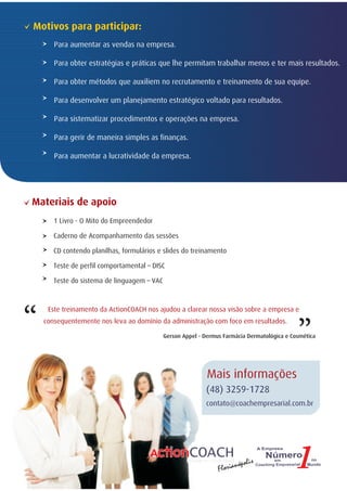 Motivos para participar:
       Para aumentar as vendas na empresa.

       Para obter estratégias e práticas que lhe permitam trabalhar menos e ter mais resultados.

       Para obter métodos que auxiliem no recrutamento e treinamento de sua equipe.

       Para desenvolver um planejamento estratégico voltado para resultados.

       Para sistematizar procedimentos e operações na empresa.

       Para gerir de maneira simples as finanças.

       Para aumentar a lucratividade da empresa.




Materiais de apoio
       1 Livro - O Mito do Empreendedor

       Caderno de Acompanhamento das sessões

       CD contendo planilhas, formulários e slides do treinamento

       Teste de perfil comportamental – DISC

       Teste do sistema de linguagem – VAC

                                                                                              “
“
     Este treinamento da ActionCOACH nos ajudou a clarear nossa visão sobre a empresa e
    consequentemente nos leva ao domínio da administração com foco em resultados.

                                             Gerson Appel - Dermus Farmácia Dermatológica e Cosmética




                                                             Mais informações
                                                            (48) 3259-1728
                                                            contato@coachempresarial.com.br




                                                                          polis
                                                                 F lorianó
 