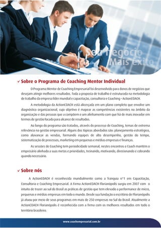 Sobre o Programa de Coaching Mentor Individual
       O Programa Mentor de Coaching Empresarial foi desenvolvido para donos de negócios que
desejam atingir melhores resultados. Toda a proposta de trabalho é estruturada na metodologia
de trabalho da empresa líder mundial e capacitação, consultoria e Coaching – ActionCOACH.
       A metodologia da ActionCOACH está alicerçada em um plano completo que envolve um
diagnóstico organizacional, cujo objetivo é mapear as competências existentes no âmbito da
organização e das pessoas que a compõem e um alinhamento com que há de mais inovador em
termos de gestão focada para alcance de resultados.
       Ao longo do programa são tratados, através do processo de Coaching, temas de extrema
relevância na gestão empresarial. Alguns dos tópicos abordados são: planejamento estratégico,
como alavancar as vendas, formando equipes de alto desempenho, gestão do tempo,
sistematização de processos, marketing em pequenas e médias empresas e finanças.
      As sessões de Coaching tem periodicidade semanal, nestes encontros o Coach mantém o
empresário alinhado a suas metas e prioridades, treinando, motivando, direcionando e cobrando
quando necessário.



Sobre nós
      A ActionCOACH é reconhecida mundialmente como a franquia n°1 em Capacitação,
Consultoria e Coaching Empresarial. A Firma ActionCOACH Florianópolis surgiu em 2007 com o
intuito de trazer ao sul do Brasil as práticas de gestão que tem elevado a performance de micro,
pequenas e médias empresas em todo o mundo. Desde sua fundação o escritório de Florianópolis
já atuou por meio de seus programas em mais de 250 empresas no Sul do Brasil. Atualmente a
ActionCOACH Florianópolis é reconhecida com a firma com os melhores resultados em todo o
território brasileiro.


                               www.coachempresarial.com.br
 