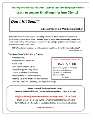 “Creating Relationships via Email” Learn to speak the Language of Email

         Learn to convert Email inquiries into Clients!

  Don’t Hit Send™
                                          A Breakthrough in E-Mail Communication


Successful communication is about connecting with others. Email is the most used form of
communication in the world today. Don’t Hit Send™ is about creating immediate rapport and
uniquely connecting with each person you email by generating a response that will improve your
business and advance your career.
   “95% of most email responses to initial customer inquiries…. do not develop relationships”
                                                                               Marvin Sadovsky, PhD


The Benefits of this 3 Hour Course……
   Increases Sales
                                                 Special Chamber Pricing Limited Time
   Increases Client Retention
   Builds Trust                                        Only                $99.00
   Gives Power to your Emails                   Dates: February 11th and 25th 2010
   Develops Rapport Using Email                 Time: 8:30 am and 1:00 pm
   Creates Predictable Outcomes                 Location: 716 Mt Airyshire
                                                Columbus 43235
   Improves Overall Communications
                                                            Reg. $149
   Instantly Develops Keyboard Relationships
   Gives You and Your Company a Strategic Advantage


                     Learn to speak the Language of E-mail.
       Become a Certified Virtual Communication Specialist™ (CVCS) Today!

       Register Now @ www.columbuscoaching.com - Call or Email
        Bryan Sirak • 614-602-5200 •bryansirak@actioncoach.com
       Don’t Hit Send, LLC - the leader in results based Virtual Communication Strategies.

                                    www.donthitsend.com
 