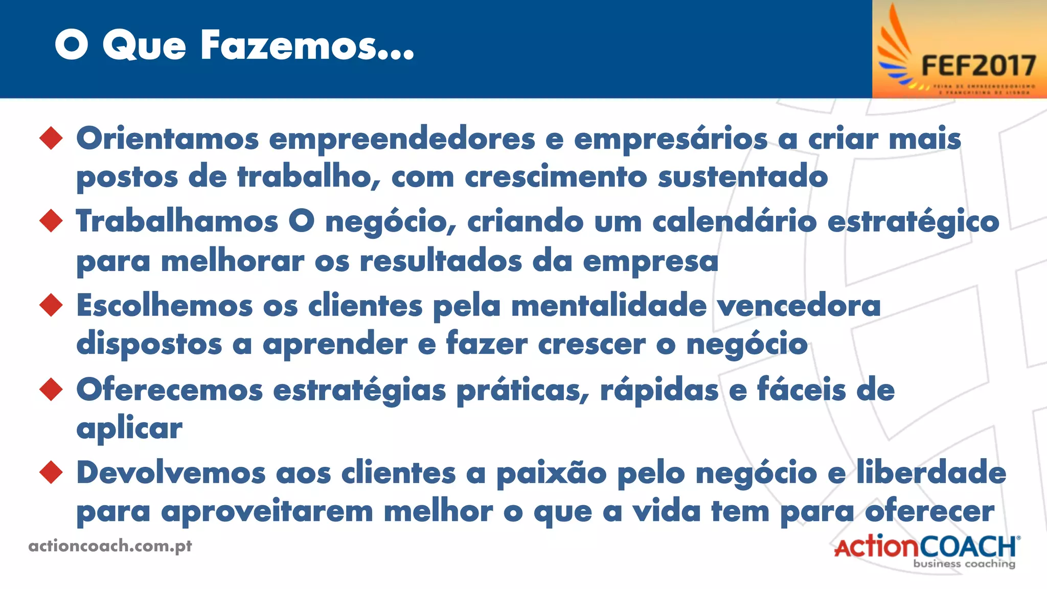 O Que Fazemos...
actioncoach.com.pt
u  Orientamos empreendedores e empresários a criar mais
postos de trabalho, com crescimento sustentado
u  Trabalhamos O negócio, criando um calendário estratégico
para melhorar os resultados da empresa
u  Escolhemos os clientes pela mentalidade vencedora
dispostos a aprender e fazer crescer o negócio
u  Oferecemos estratégias práticas, rápidas e fáceis de
aplicar
u  Devolvemos aos clientes a paixão pelo negócio e liberdade
para aproveitarem melhor o que a vida tem para oferecer
 