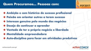 Quem Procuramos... Pessoas com:
actioncoach.com.pt
u  Ambição e com histórico de sucesso proﬁssional
u  Paixão em orientar outros a terem sucesso
u  Interesse genuíno pelo mundo dos negócios
u  Desejo de continuar a aprender
u  Vontade de ter o próprio negócio e liberdade
u  Mentalidade empreendedora
u  Auto-disciplina para focar em atividades produtivas
 